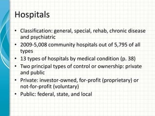 Hospitals
• Classification: general, special, rehab, chronic disease
and psychiatric
• 2009-5,008 community hospitals out of 5,795 of all
types
• 13 types of hospitals by medical condition (p. 38)
• Two principal types of control or ownership: private
and public
• Private: investor-owned, for-profit (proprietary) or
not-for-profit (voluntary)
• Public: federal, state, and local
 