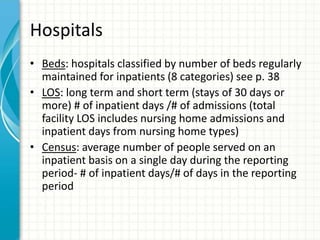 Hospitals
• Beds: hospitals classified by number of beds regularly
maintained for inpatients (8 categories) see p. 38
• LOS: long term and short term (stays of 30 days or
more) # of inpatient days /# of admissions (total
facility LOS includes nursing home admissions and
inpatient days from nursing home types)
• Census: average number of people served on an
inpatient basis on a single day during the reporting
period- # of inpatient days/# of days in the reporting
period
 