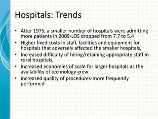 Hospitals: Trends
• After 1975, a smaller number of hospitals were admitting
more patients in 2009-LOS dropped from 7.7 to 5.4
• Higher fixed costs in staff, facilities and equipment for
hospitals that adversely affected the smaller hospitals,
• Increased difficulty of hiring/retaining appropriate staff in
rural hospitals,
• Increased economies of scale for larger hospitals as the
availability of technology grew
• Increased quality of procedures-more frequently
performed
 
