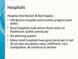 Hospitals
Hospital Distribution & Bed Supply:
• Hill-Burton-hospital construction program post
WWII
• Rural hospitals built where there were no
healthcare outlets previously
• No planning system
• Many small hospitals have gone bankrupt in last
20 yrs-low occupancy rates, inefficient, non-
competitive, #s continue to decline
 