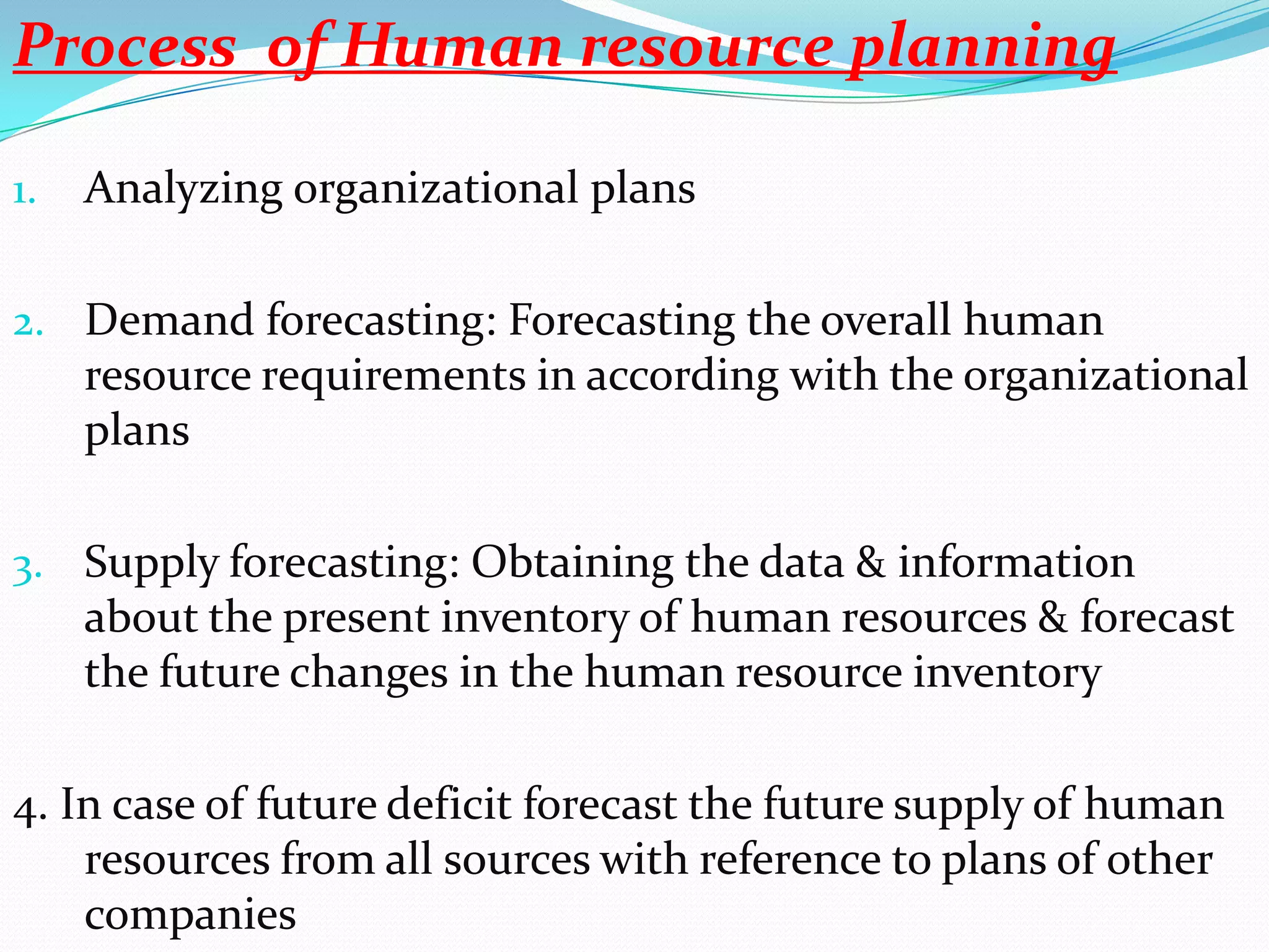 Process of Human resource planning

1.   Analyzing organizational plans

2. Demand forecasting: Forecasting the overall human
     resource requirements in according with the organizational
     plans

3. Supply forecasting: Obtaining the data & information
     about the present inventory of human resources & forecast
     the future changes in the human resource inventory

4. In case of future deficit forecast the future supply of human
    resources from all sources with reference to plans of other
    companies
 