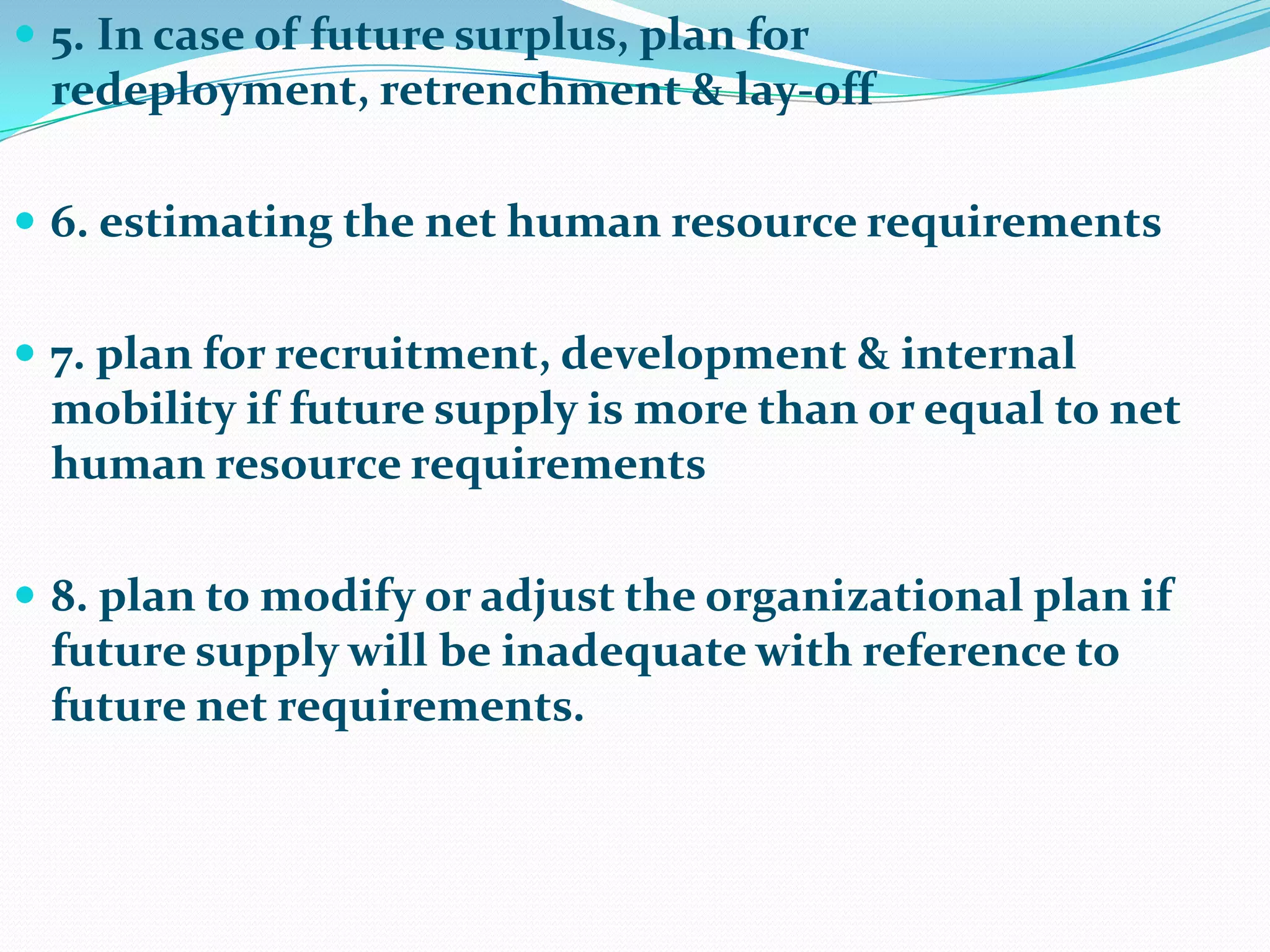  5. In case of future surplus, plan for
 redeployment, retrenchment & lay-off

 6. estimating the net human resource requirements


 7. plan for recruitment, development & internal
 mobility if future supply is more than or equal to net
 human resource requirements

 8. plan to modify or adjust the organizational plan if
 future supply will be inadequate with reference to
 future net requirements.
 