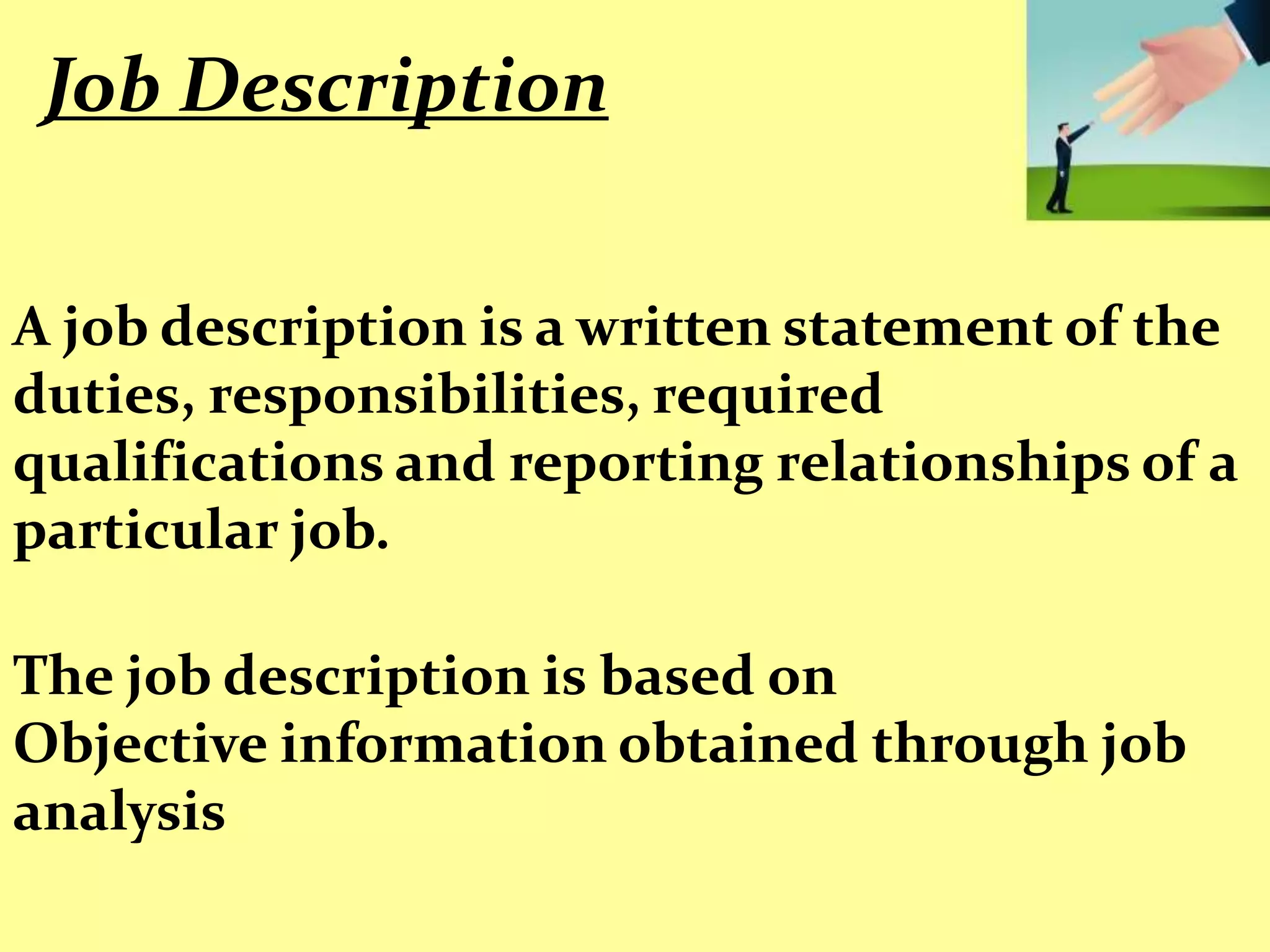 Job Description


A job description is a written statement of the
duties, responsibilities, required
qualifications and reporting relationships of a
particular job.

The job description is based on
Objective information obtained through job
analysis
 