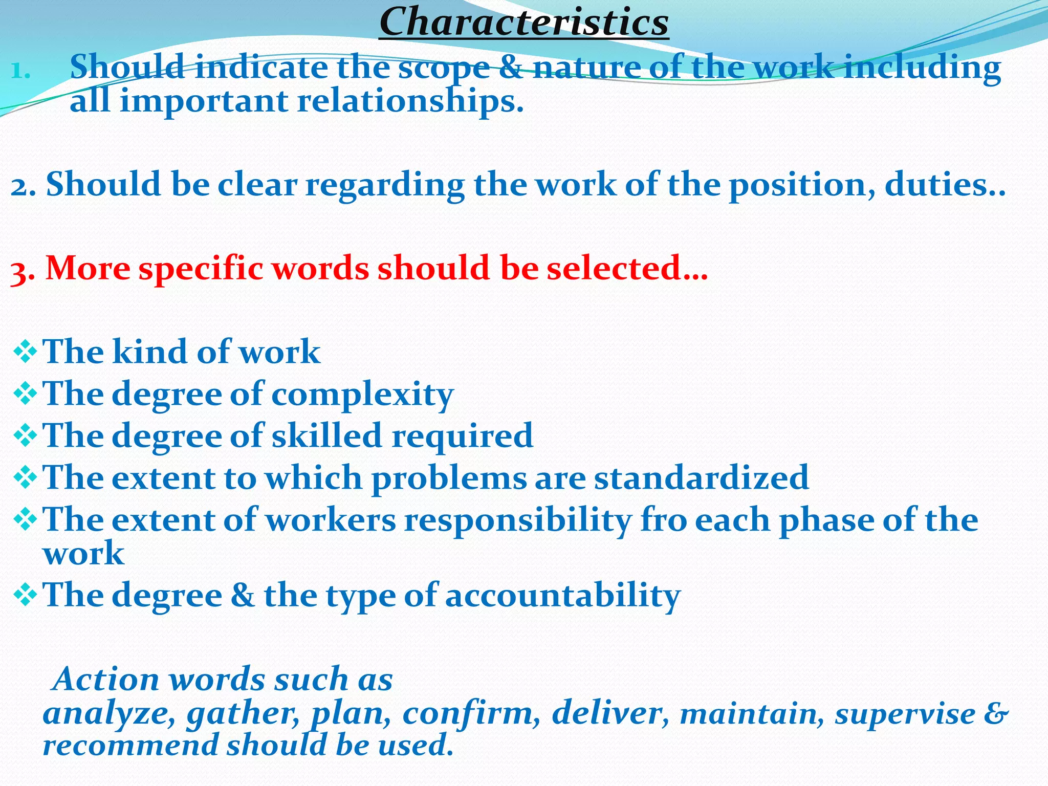 Characteristics
1.    Should indicate the scope & nature of the work including
      all important relationships.

2. Should be clear regarding the work of the position, duties..

3. More specific words should be selected…

 The kind of work
 The degree of complexity
 The degree of skilled required
 The extent to which problems are standardized
 The extent of workers responsibility fro each phase of the
  work
 The degree & the type of accountability

      Action words such as
     analyze, gather, plan, confirm, deliver, maintain, supervise &
     recommend should be used.
 
