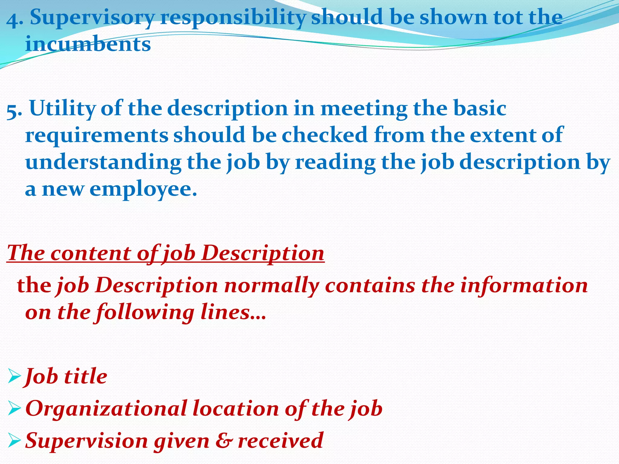 4. Supervisory responsibility should be shown tot the
  incumbents

5. Utility of the description in meeting the basic
  requirements should be checked from the extent of
  understanding the job by reading the job description by
  a new employee.

The content of job Description
 the job Description normally contains the information
  on the following lines…

 Job title
 Organizational location of the job
 Supervision given & received
 