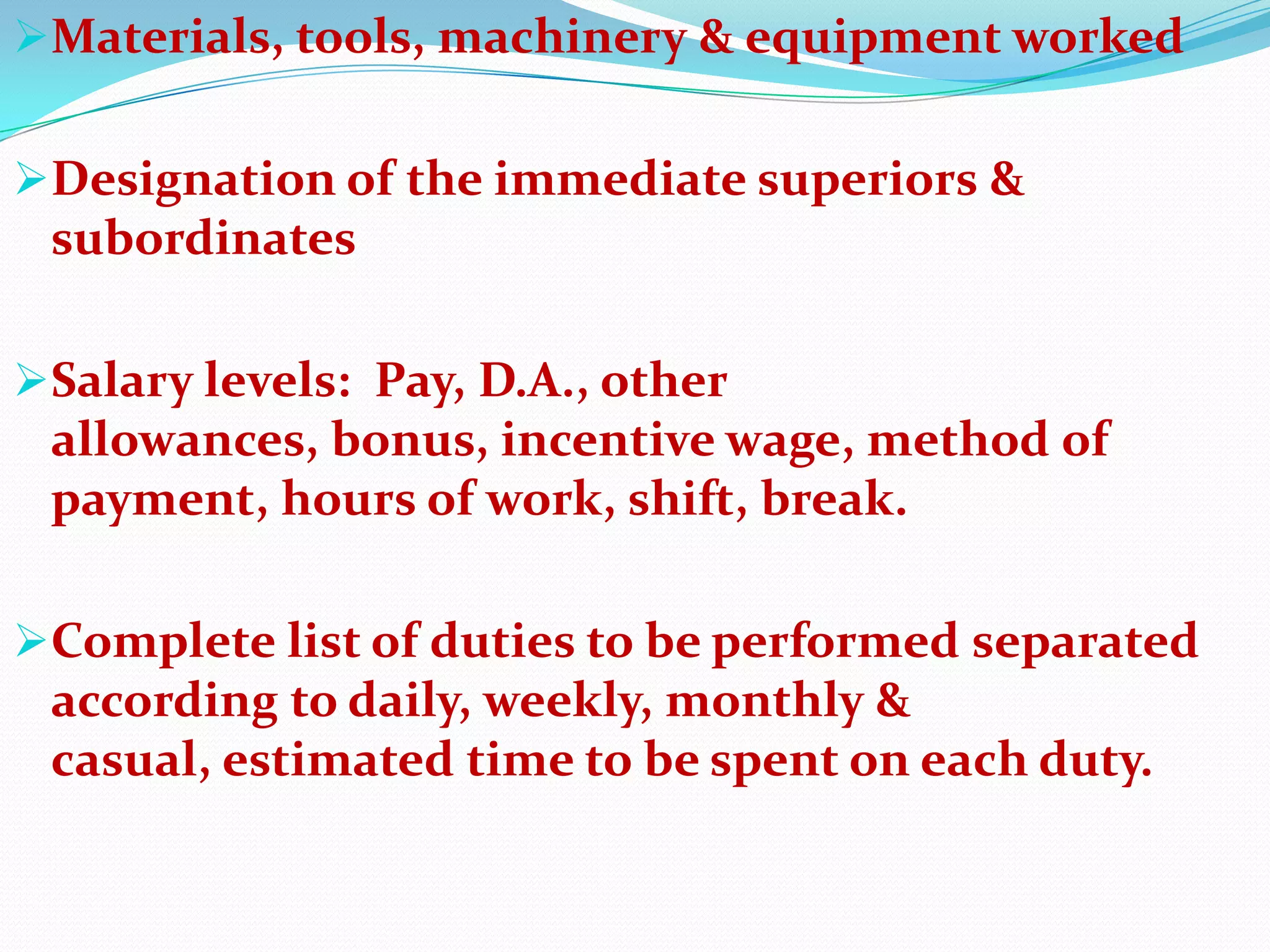Materials, tools, machinery & equipment worked


Designation of the immediate superiors &
 subordinates

Salary levels: Pay, D.A., other
 allowances, bonus, incentive wage, method of
 payment, hours of work, shift, break.

Complete list of duties to be performed separated
 according to daily, weekly, monthly &
 casual, estimated time to be spent on each duty.
 