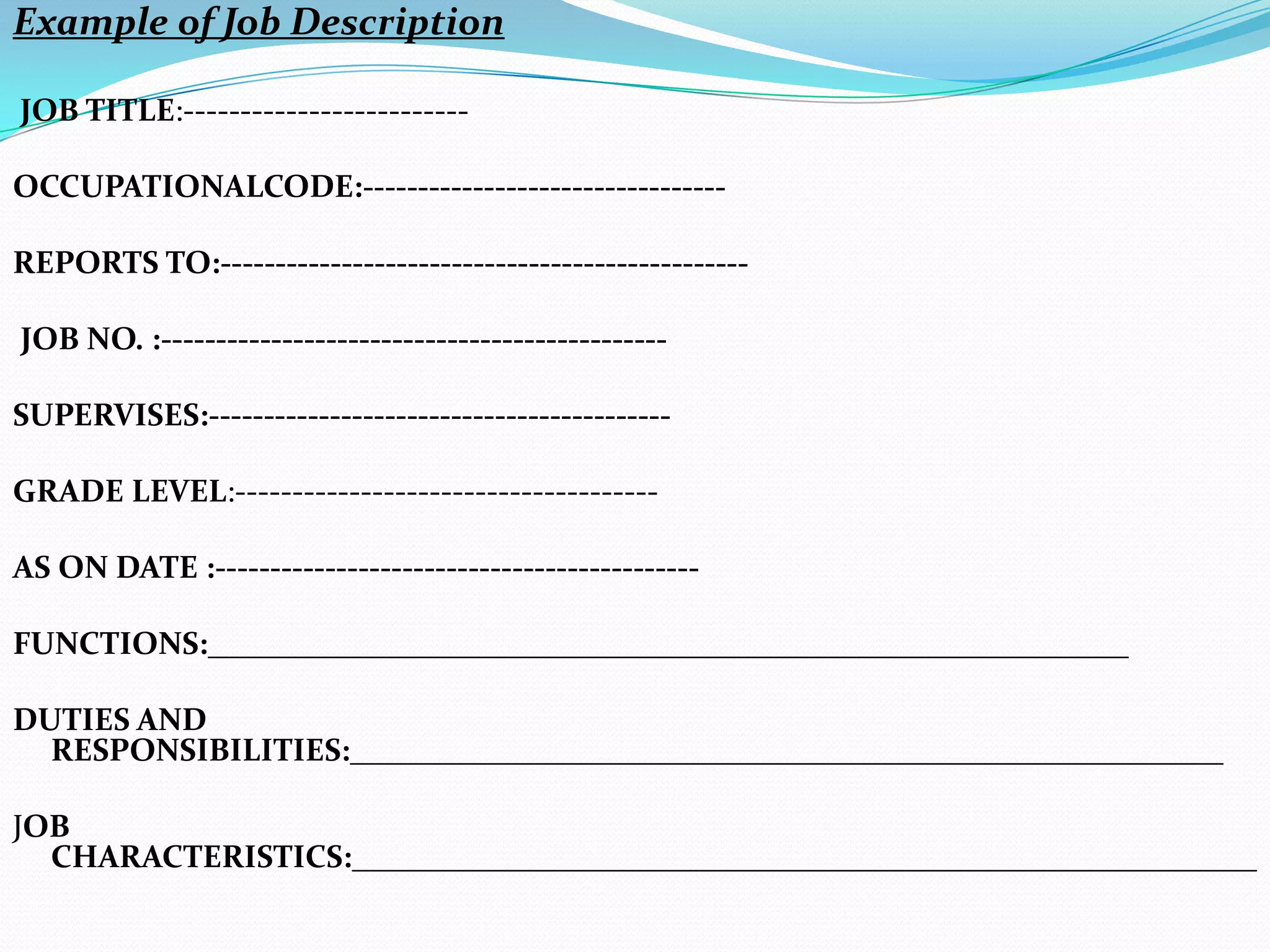 Example of Job Description

JOB TITLE:-------------------------

OCCUPATIONALCODE:---------------------------------

REPORTS TO:------------------------------------------------

JOB NO. :----------------------------------------------

SUPERVISES:------------------------------------------

GRADE LEVEL:-------------------------------------

AS ON DATE :--------------------------------------------

FUNCTIONS:__________________________________________________________

DUTIES AND
  RESPONSIBILITIES:_______________________________________________________

JOB
  CHARACTERISTICS:_________________________________________________________
 