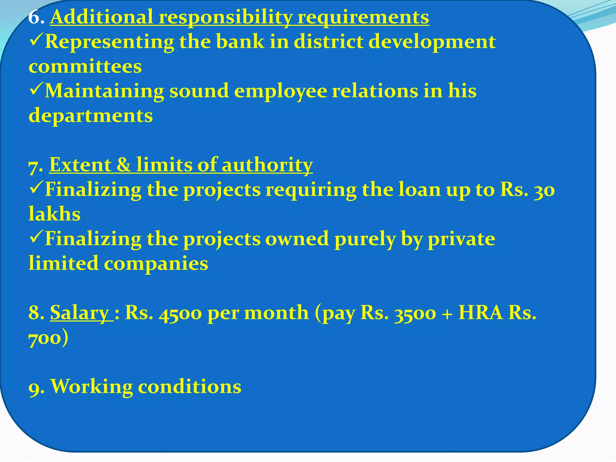 6. Additional responsibility requirements
Representing the bank in district development
committees
Maintaining sound employee relations in his
departments

7. Extent & limits of authority
Finalizing the projects requiring the loan up to Rs. 30
lakhs
Finalizing the projects owned purely by private
limited companies

8. Salary : Rs. 4500 per month (pay Rs. 3500 + HRA Rs.
700)

9. Working conditions
 