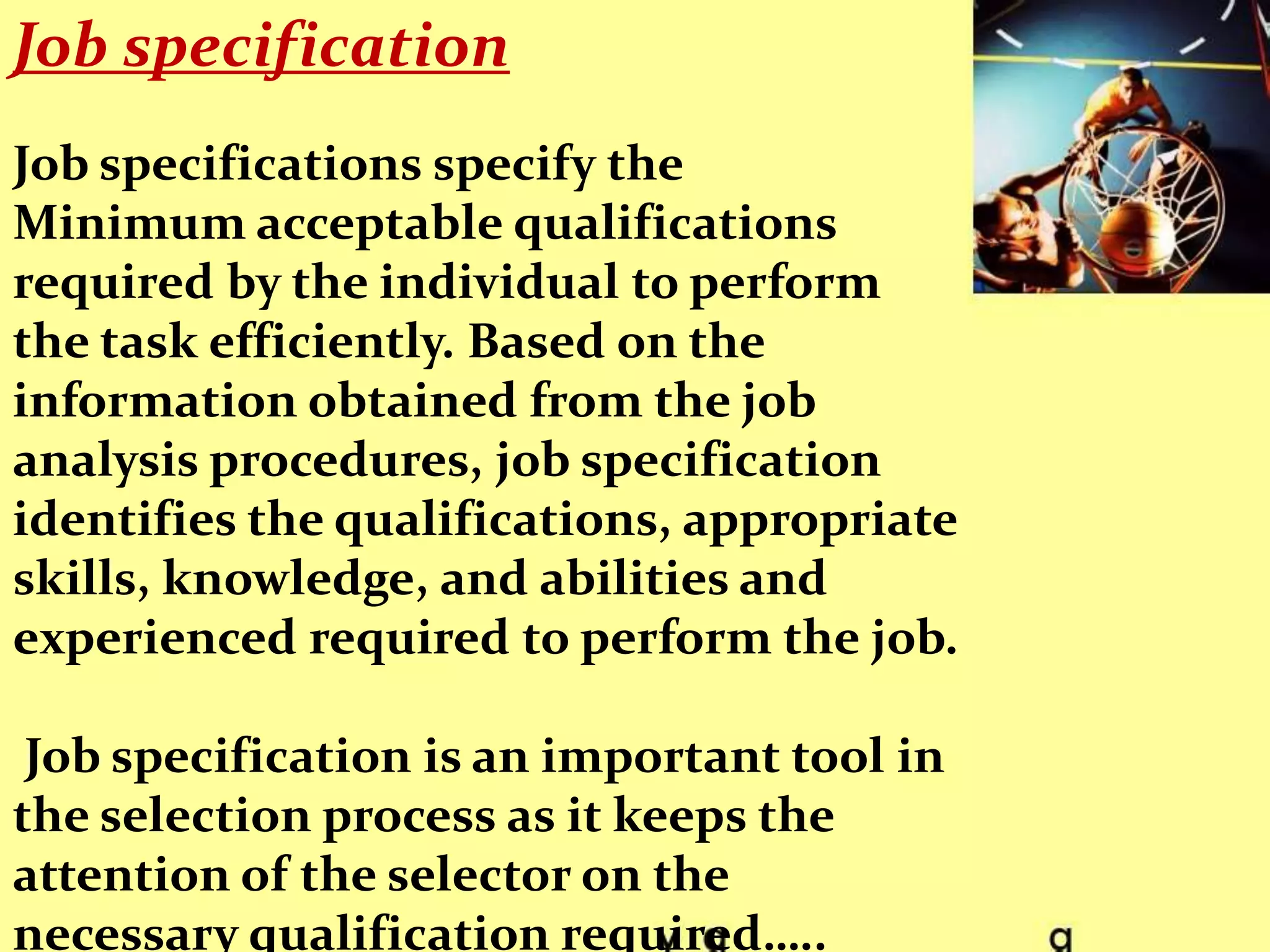 Job specification
Job specifications specify the
Minimum acceptable qualifications
required by the individual to perform
the task efficiently. Based on the
information obtained from the job
analysis procedures, job specification
identifies the qualifications, appropriate
skills, knowledge, and abilities and
experienced required to perform the job.

 Job specification is an important tool in
the selection process as it keeps the
attention of the selector on the
necessary qualification required…..
 