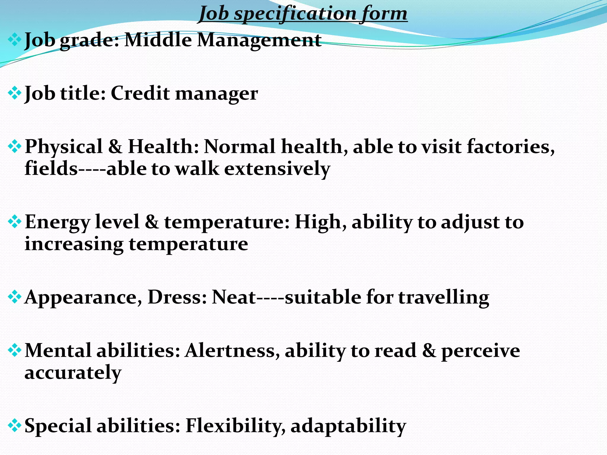 Job specification form
 Job grade: Middle Management

 Job title: Credit manager

 Physical & Health: Normal health, able to visit factories,
  fields----able to walk extensively

 Energy level & temperature: High, ability to adjust to
  increasing temperature

 Appearance, Dress: Neat----suitable for travelling

 Mental abilities: Alertness, ability to read & perceive
  accurately

 Special abilities: Flexibility, adaptability
 