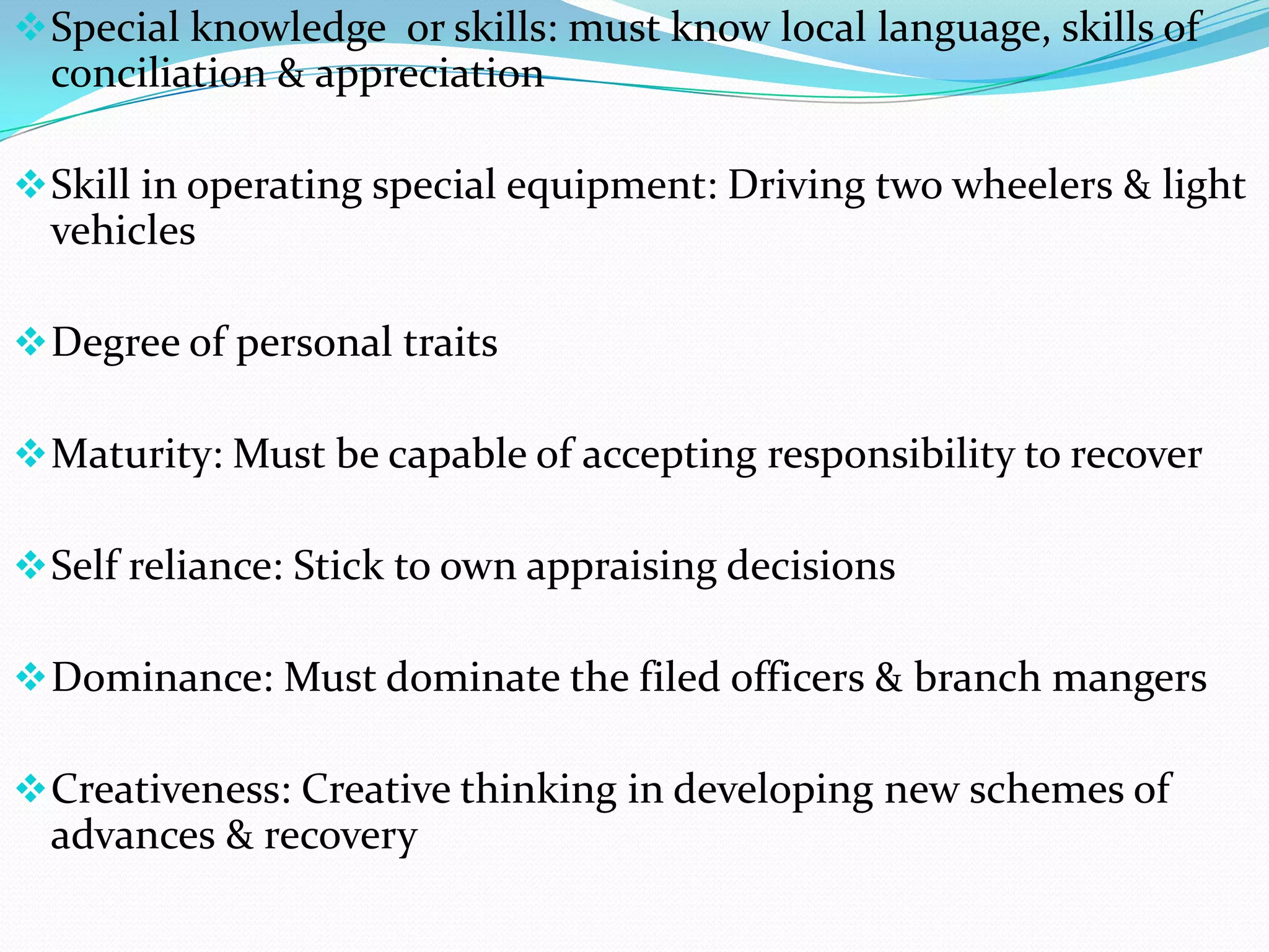  Special knowledge or skills: must know local language, skills of
  conciliation & appreciation

 Skill in operating special equipment: Driving two wheelers & light
  vehicles

 Degree of personal traits

 Maturity: Must be capable of accepting responsibility to recover

 Self reliance: Stick to own appraising decisions

 Dominance: Must dominate the filed officers & branch mangers

 Creativeness: Creative thinking in developing new schemes of
  advances & recovery
 