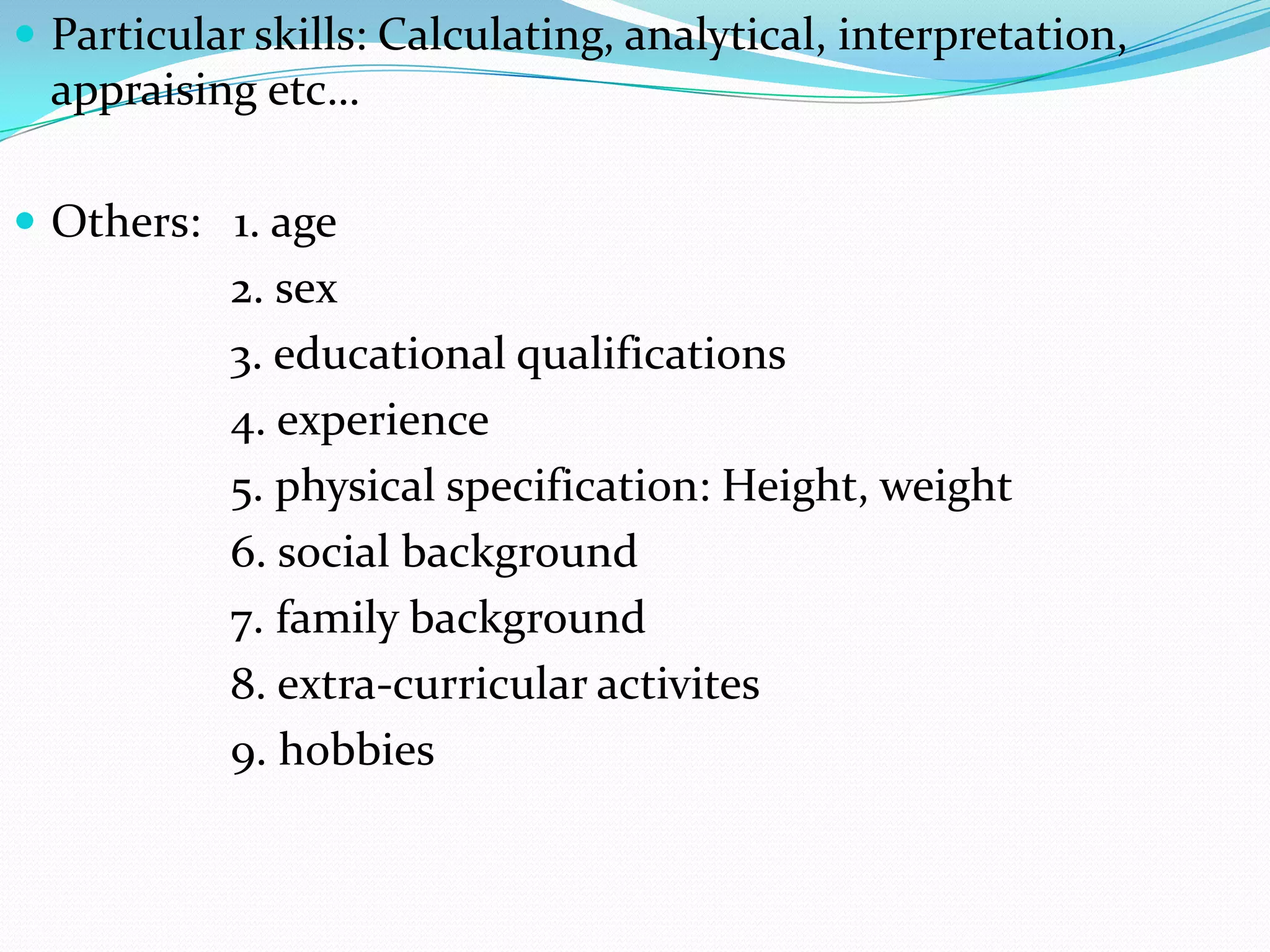  Particular skills: Calculating, analytical, interpretation,
  appraising etc…

 Others: 1. age
           2. sex
           3. educational qualifications
           4. experience
           5. physical specification: Height, weight
           6. social background
           7. family background
           8. extra-curricular activites
           9. hobbies
 