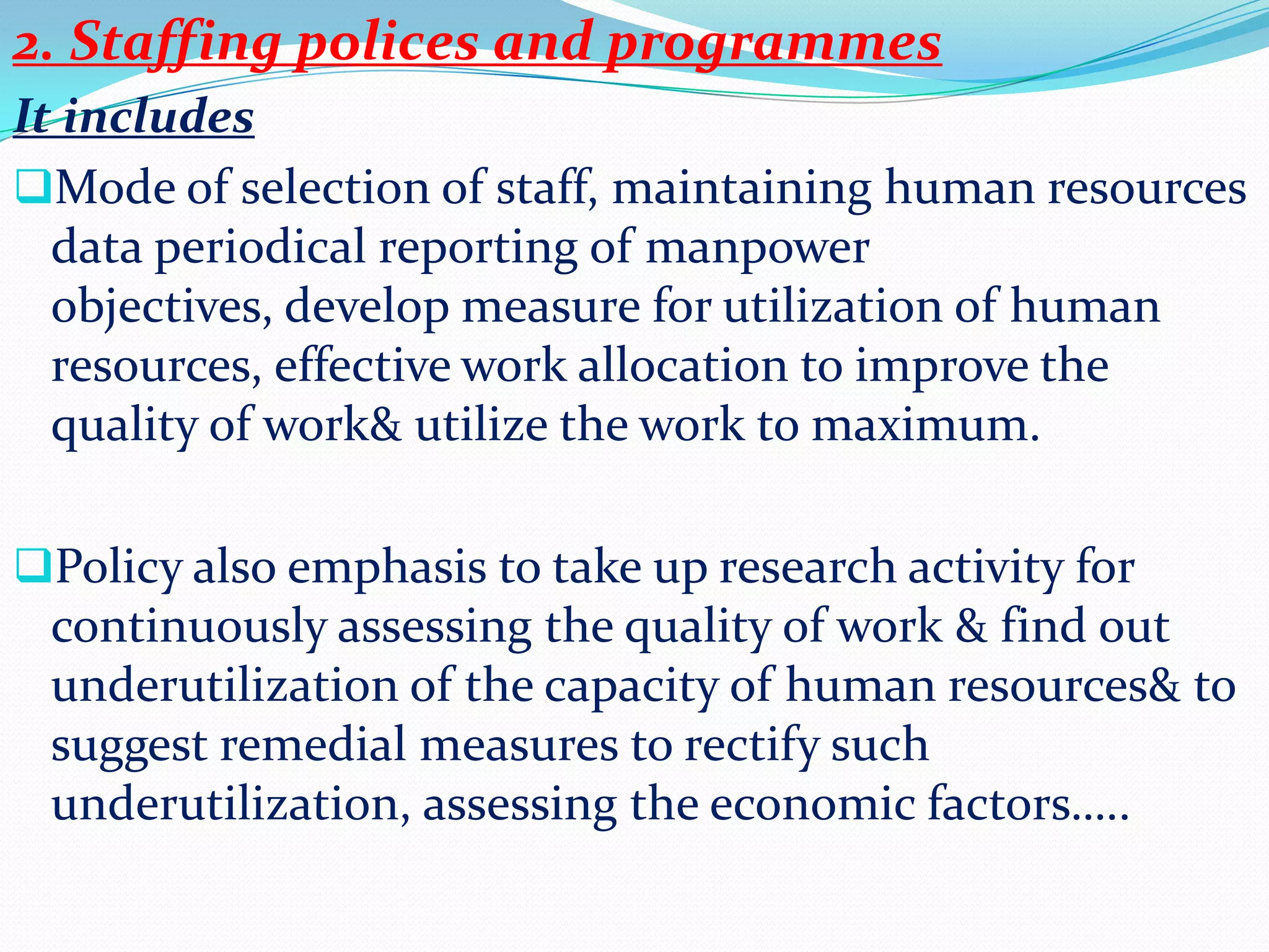2. Staffing polices and programmes
It includes
Mode of selection of staff, maintaining human resources
  data periodical reporting of manpower
  objectives, develop measure for utilization of human
  resources, effective work allocation to improve the
  quality of work& utilize the work to maximum.

Policy also emphasis to take up research activity for
 continuously assessing the quality of work & find out
 underutilization of the capacity of human resources& to
 suggest remedial measures to rectify such
 underutilization, assessing the economic factors…..
 