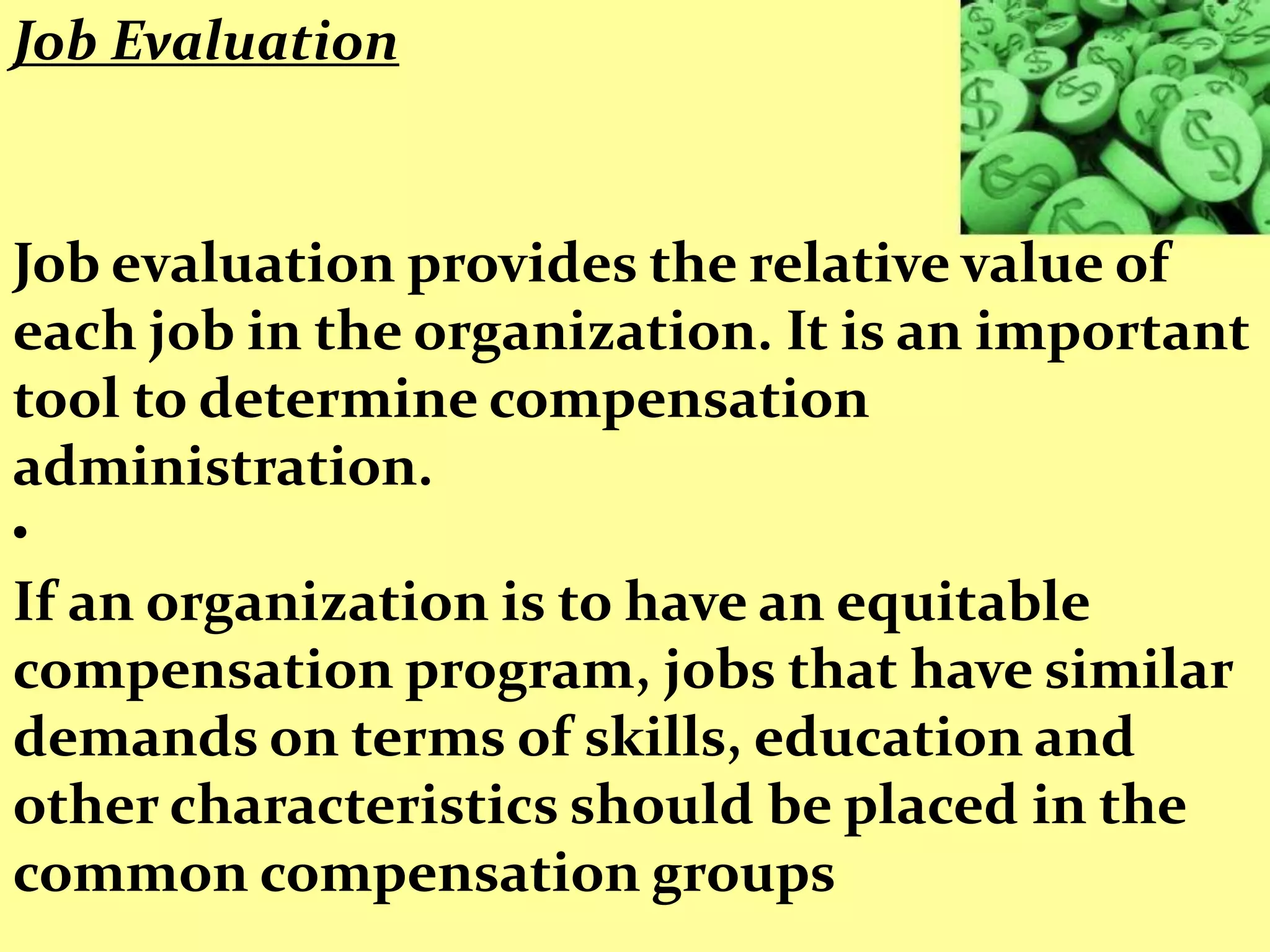 Job Evaluation


Job evaluation provides the relative value of
each job in the organization. It is an important
tool to determine compensation
administration.
•
If an organization is to have an equitable
compensation program, jobs that have similar
demands on terms of skills, education and
other characteristics should be placed in the
common compensation groups
 