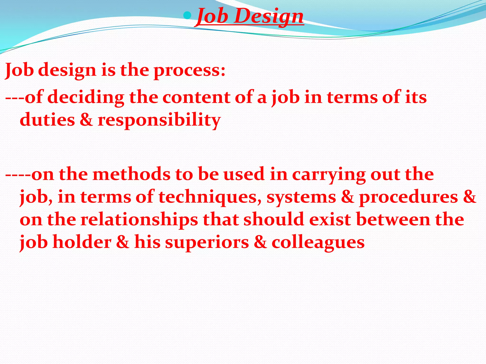  Job Design

Job design is the process:
---of deciding the content of a job in terms of its
  duties & responsibility

----on the methods to be used in carrying out the
  job, in terms of techniques, systems & procedures &
  on the relationships that should exist between the
  job holder & his superiors & colleagues
 