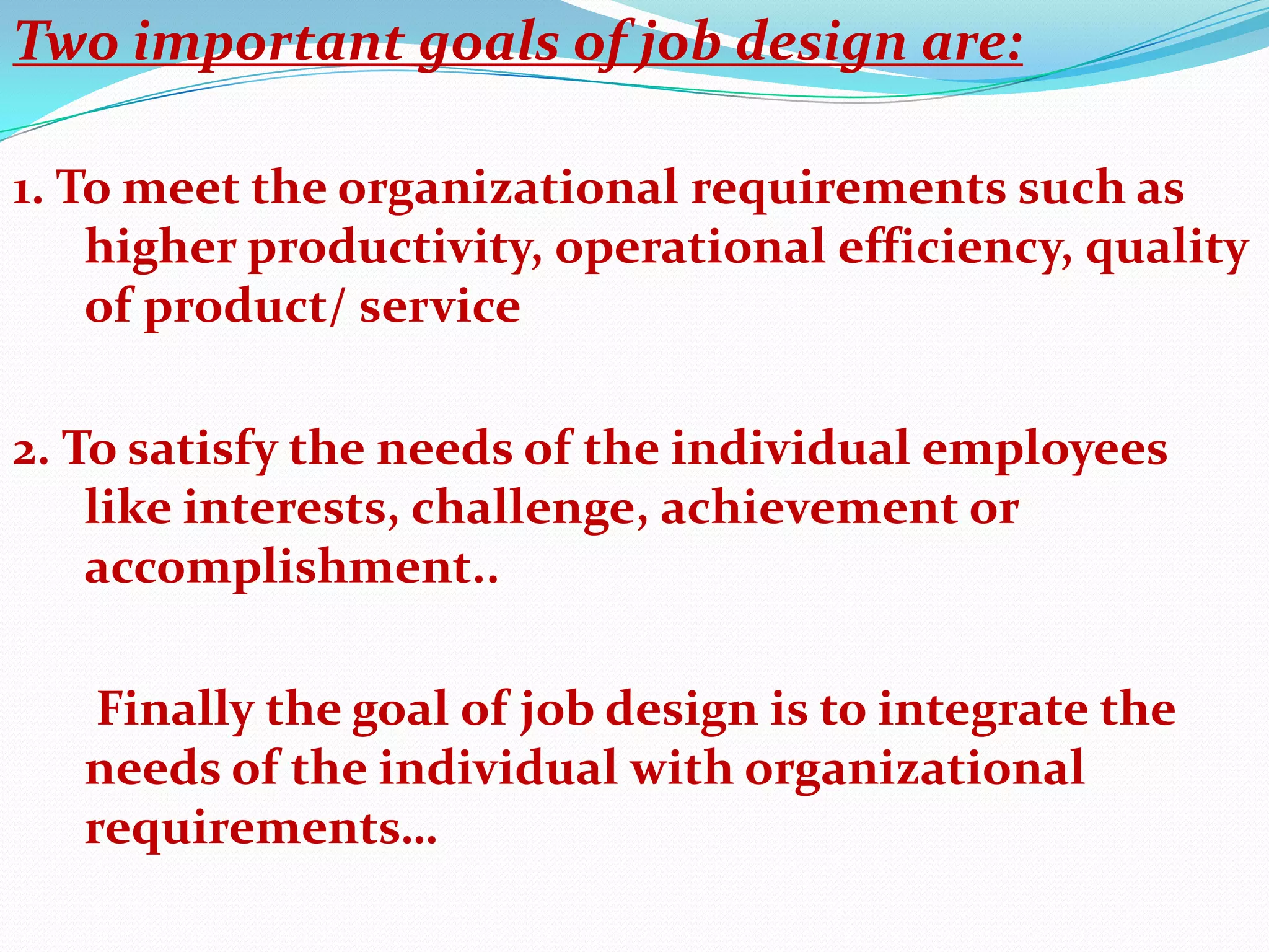 Two important goals of job design are:

1. To meet the organizational requirements such as
    higher productivity, operational efficiency, quality
    of product/ service

2. To satisfy the needs of the individual employees
    like interests, challenge, achievement or
    accomplishment..

    Finally the goal of job design is to integrate the
   needs of the individual with organizational
   requirements…
 