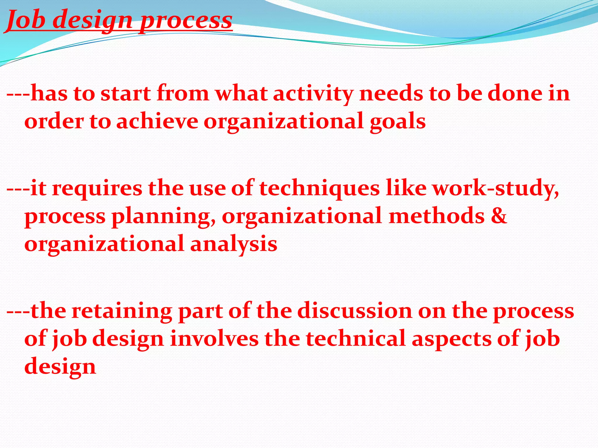 Job design process

---has to start from what activity needs to be done in
  order to achieve organizational goals

---it requires the use of techniques like work-study,
  process planning, organizational methods &
  organizational analysis

---the retaining part of the discussion on the process
  of job design involves the technical aspects of job
  design
 