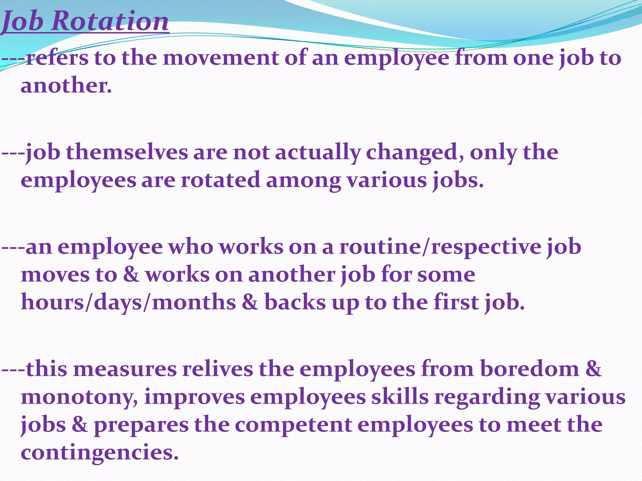 Job Rotation
---refers to the movement of an employee from one job to
  another.

---job themselves are not actually changed, only the
  employees are rotated among various jobs.

---an employee who works on a routine/respective job
  moves to & works on another job for some
  hours/days/months & backs up to the first job.

---this measures relives the employees from boredom &
  monotony, improves employees skills regarding various
  jobs & prepares the competent employees to meet the
  contingencies.
 