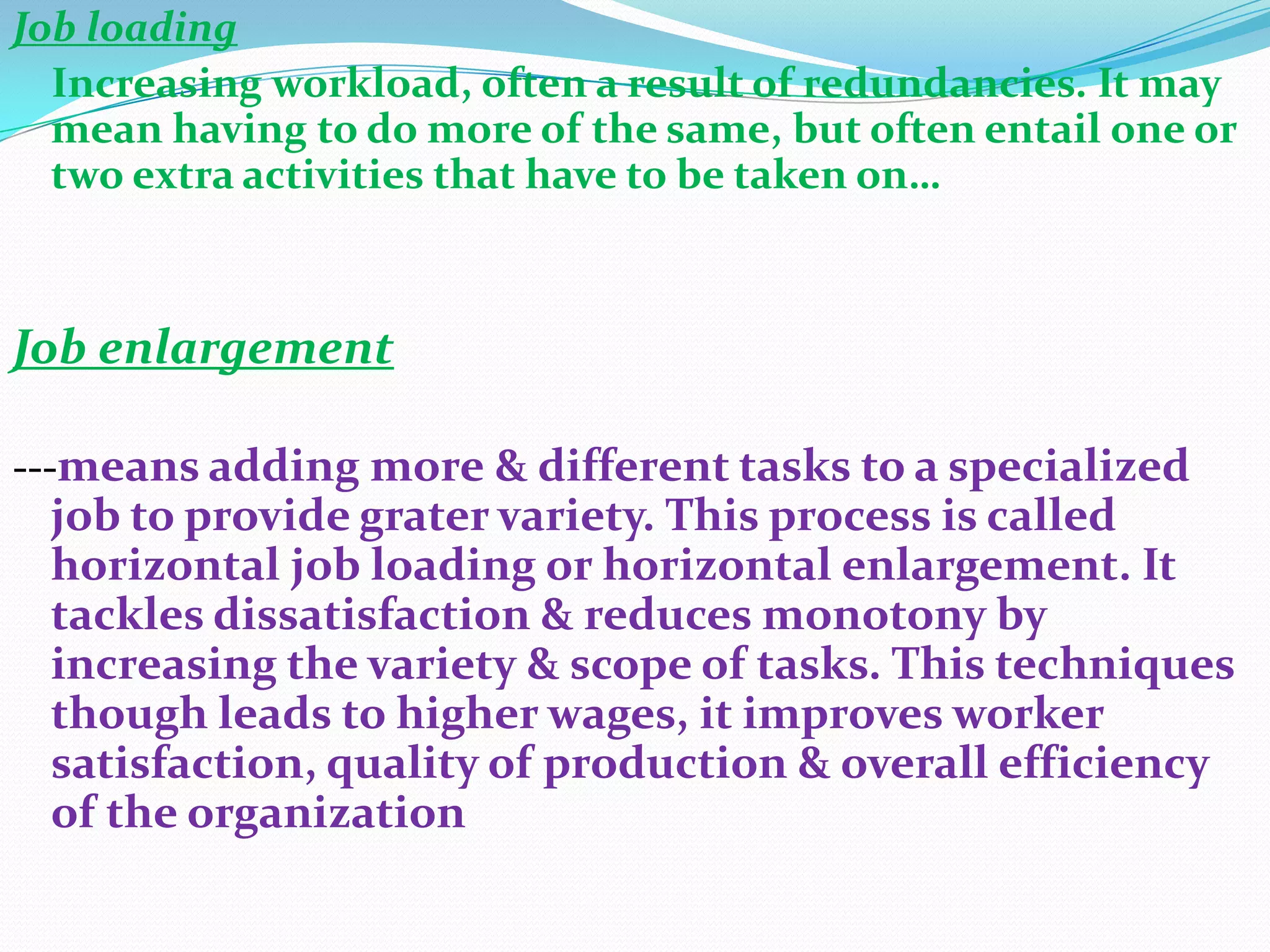 Job loading
  Increasing workload, often a result of redundancies. It may
  mean having to do more of the same, but often entail one or
  two extra activities that have to be taken on…



Job enlargement

---means adding more & different tasks to a specialized
 job to provide grater variety. This process is called
 horizontal job loading or horizontal enlargement. It
 tackles dissatisfaction & reduces monotony by
 increasing the variety & scope of tasks. This techniques
 though leads to higher wages, it improves worker
 satisfaction, quality of production & overall efficiency
 of the organization
 