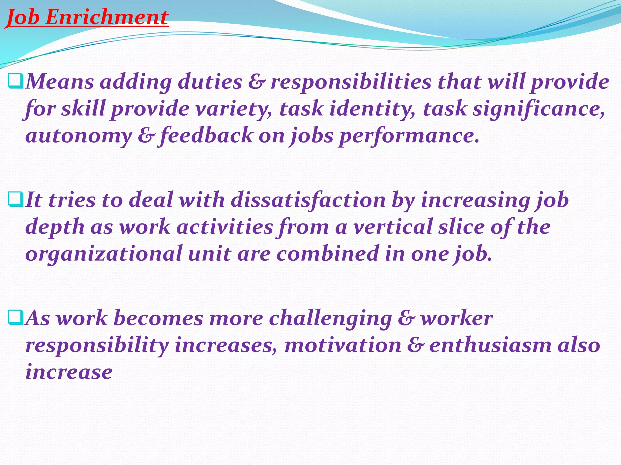 Job Enrichment

Means adding duties & responsibilities that will provide
 for skill provide variety, task identity, task significance,
 autonomy & feedback on jobs performance.

It tries to deal with dissatisfaction by increasing job
 depth as work activities from a vertical slice of the
 organizational unit are combined in one job.

As work becomes more challenging & worker
 responsibility increases, motivation & enthusiasm also
 increase
 
