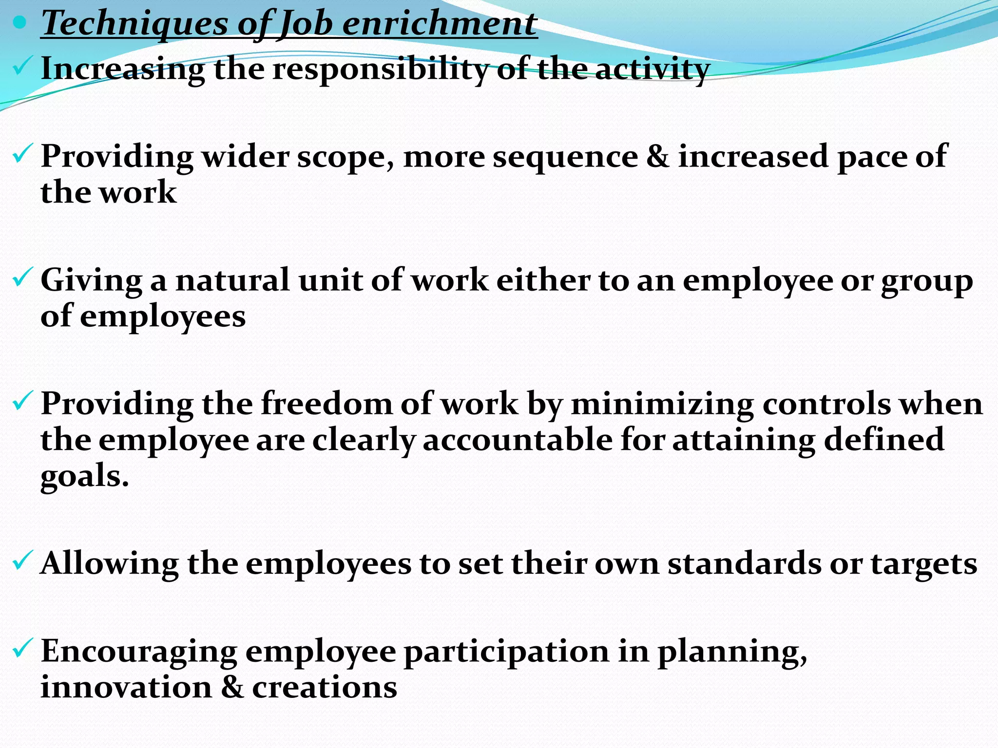  Techniques of Job enrichment
 Increasing the responsibility of the activity

 Providing wider scope, more sequence & increased pace of
  the work

 Giving a natural unit of work either to an employee or group
  of employees

 Providing the freedom of work by minimizing controls when
  the employee are clearly accountable for attaining defined
  goals.

 Allowing the employees to set their own standards or targets

 Encouraging employee participation in planning,
  innovation & creations
 