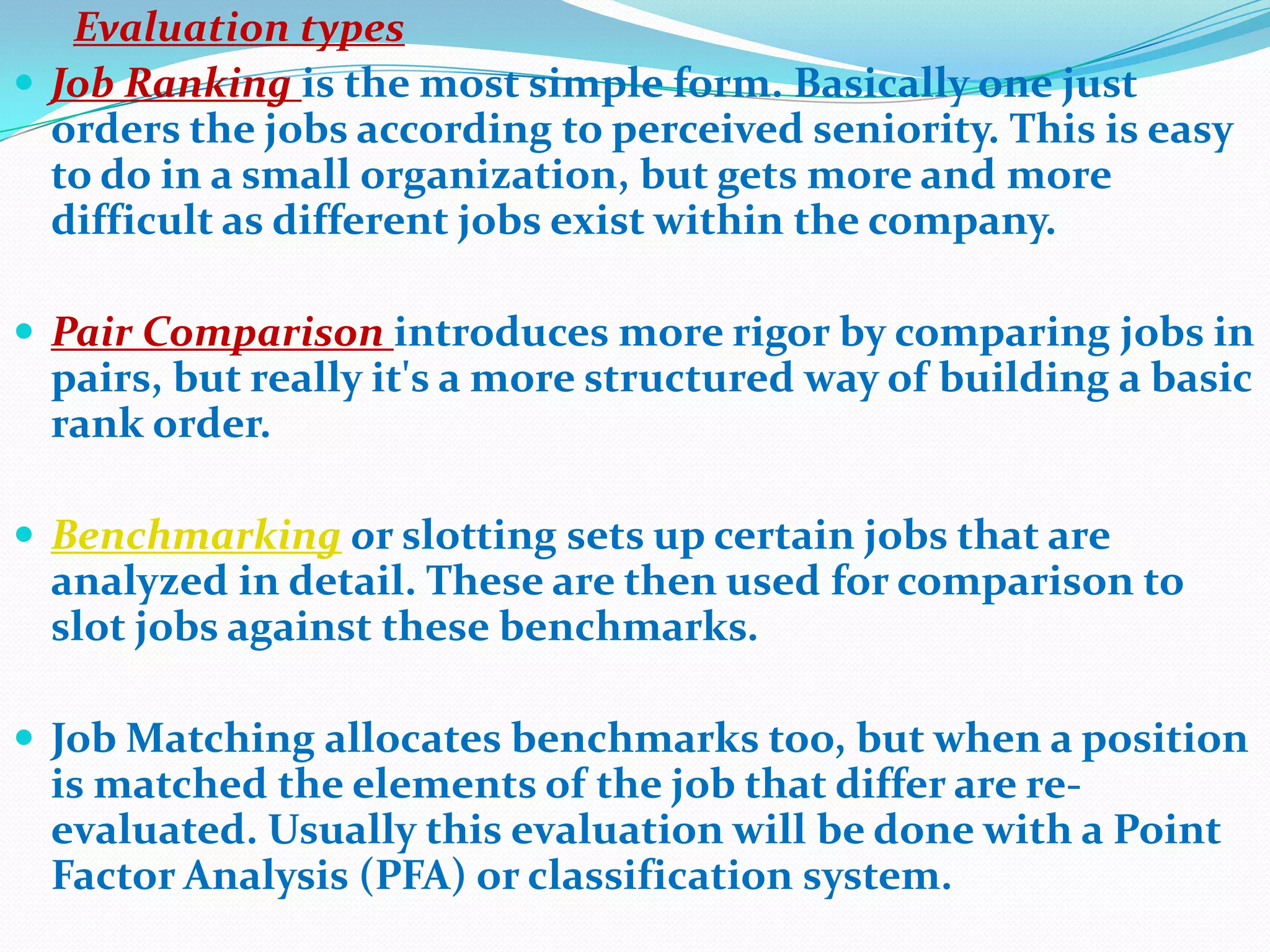 Evaluation types
 Job Ranking is the most simple form. Basically one just
  orders the jobs according to perceived seniority. This is easy
  to do in a small organization, but gets more and more
  difficult as different jobs exist within the company.

 Pair Comparison introduces more rigor by comparing jobs in
 pairs, but really it's a more structured way of building a basic
 rank order.

 Benchmarking or slotting sets up certain jobs that are
 analyzed in detail. These are then used for comparison to
 slot jobs against these benchmarks.

 Job Matching allocates benchmarks too, but when a position
 is matched the elements of the job that differ are re-
 evaluated. Usually this evaluation will be done with a Point
 Factor Analysis (PFA) or classification system.
 