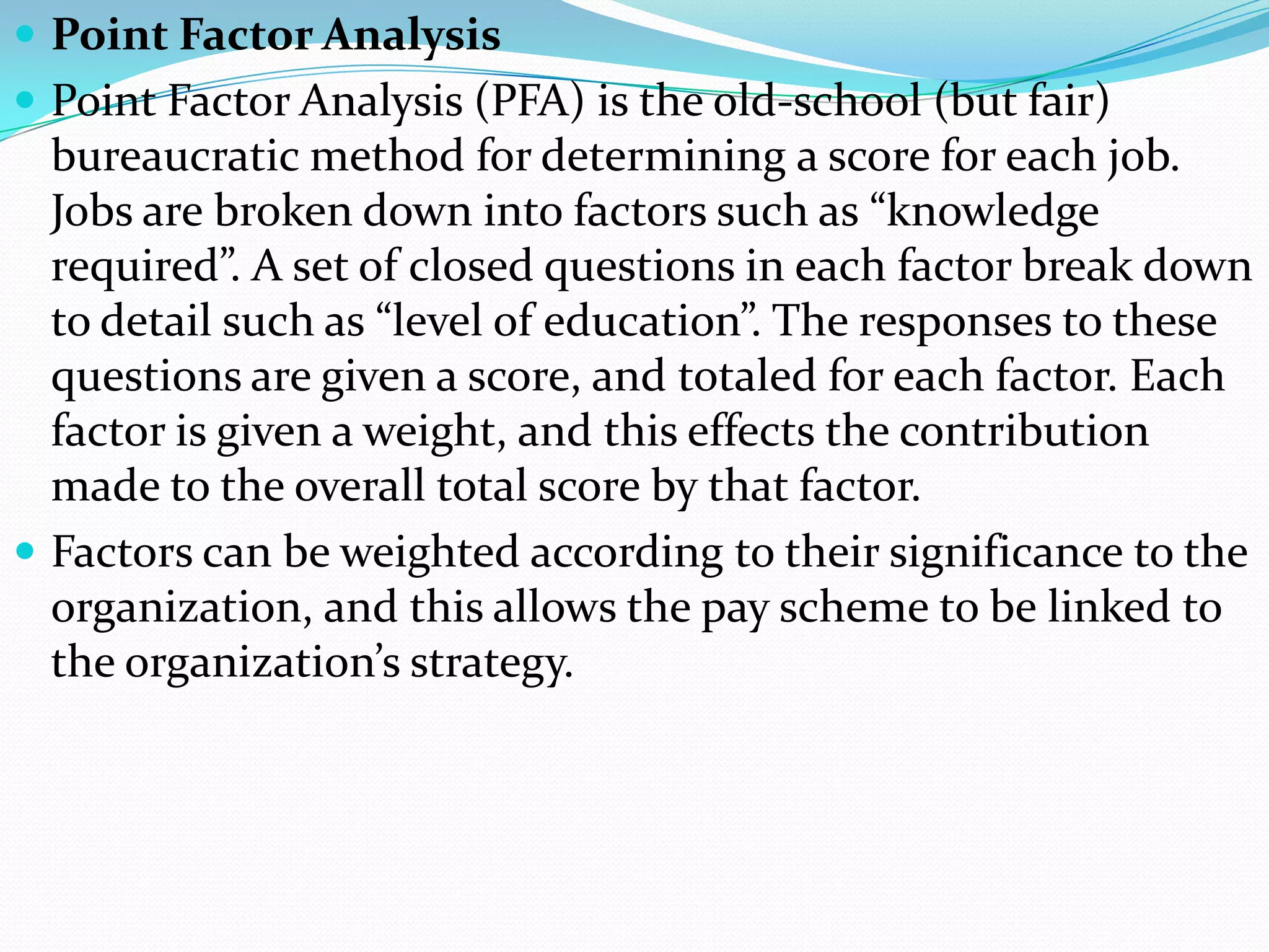  Point Factor Analysis
 Point Factor Analysis (PFA) is the old-school (but fair)
  bureaucratic method for determining a score for each job.
  Jobs are broken down into factors such as “knowledge
  required”. A set of closed questions in each factor break down
  to detail such as “level of education”. The responses to these
  questions are given a score, and totaled for each factor. Each
  factor is given a weight, and this effects the contribution
  made to the overall total score by that factor.
 Factors can be weighted according to their significance to the
  organization, and this allows the pay scheme to be linked to
  the organization’s strategy.
 