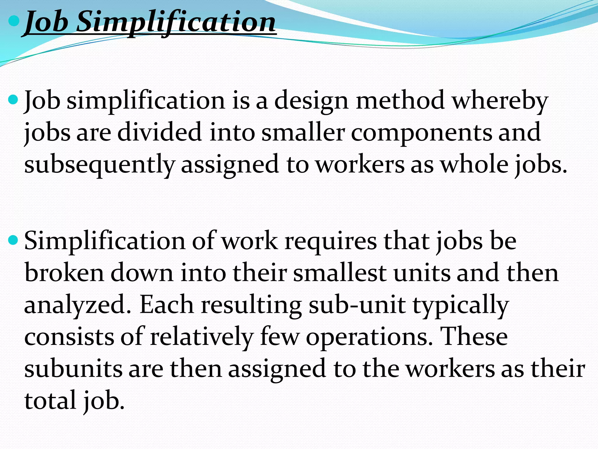  Job Simplification

 Job simplification is a design method whereby
 jobs are divided into smaller components and
 subsequently assigned to workers as whole jobs.

 Simplification of work requires that jobs be
 broken down into their smallest units and then
 analyzed. Each resulting sub-unit typically
 consists of relatively few operations. These
 subunits are then assigned to the workers as their
 total job.
 