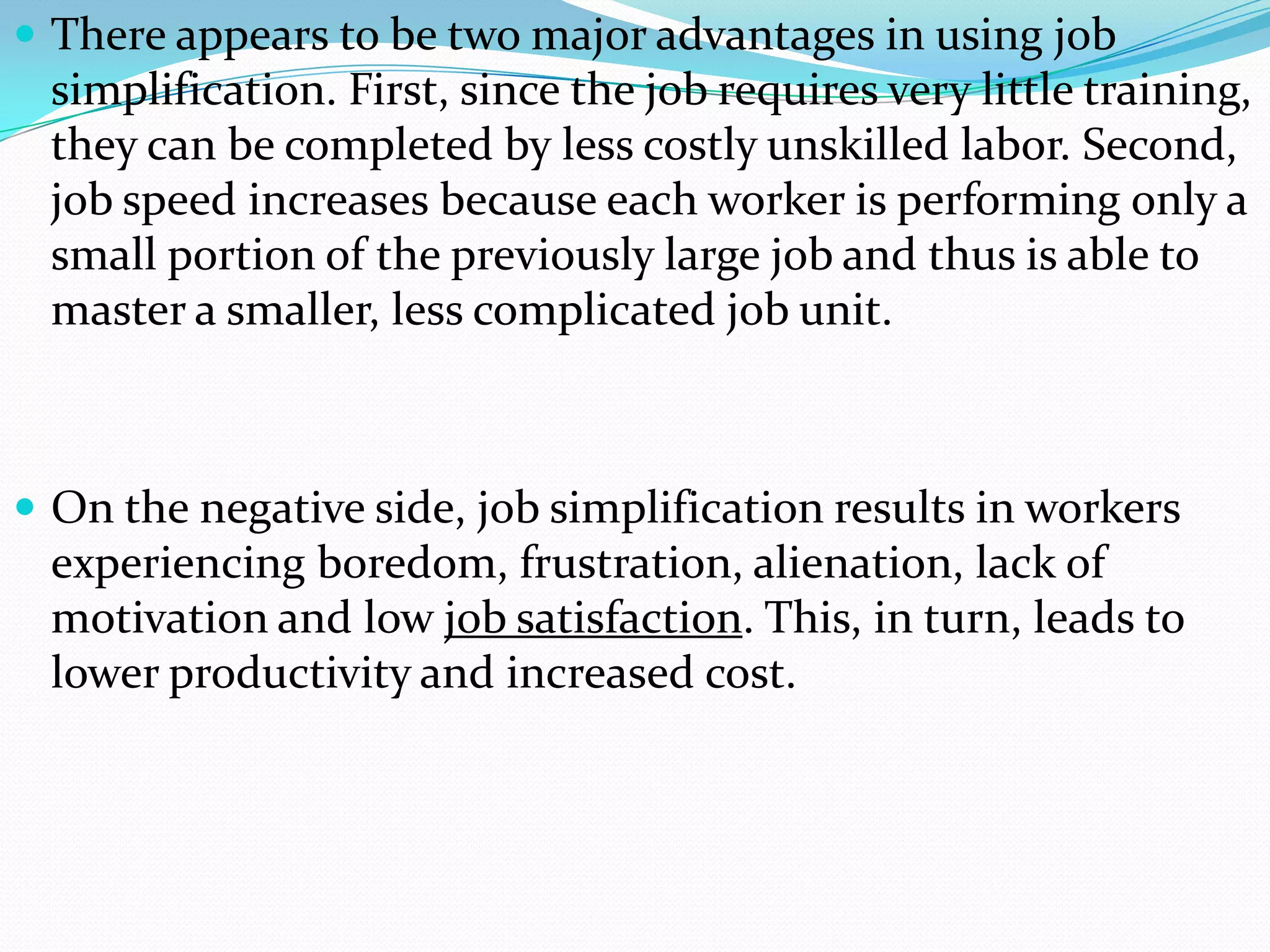  There appears to be two major advantages in using job
 simplification. First, since the job requires very little training,
 they can be completed by less costly unskilled labor. Second,
 job speed increases because each worker is performing only a
 small portion of the previously large job and thus is able to
 master a smaller, less complicated job unit.



 On the negative side, job simplification results in workers
 experiencing boredom, frustration, alienation, lack of
 motivation and low job satisfaction. This, in turn, leads to
 lower productivity and increased cost.
 