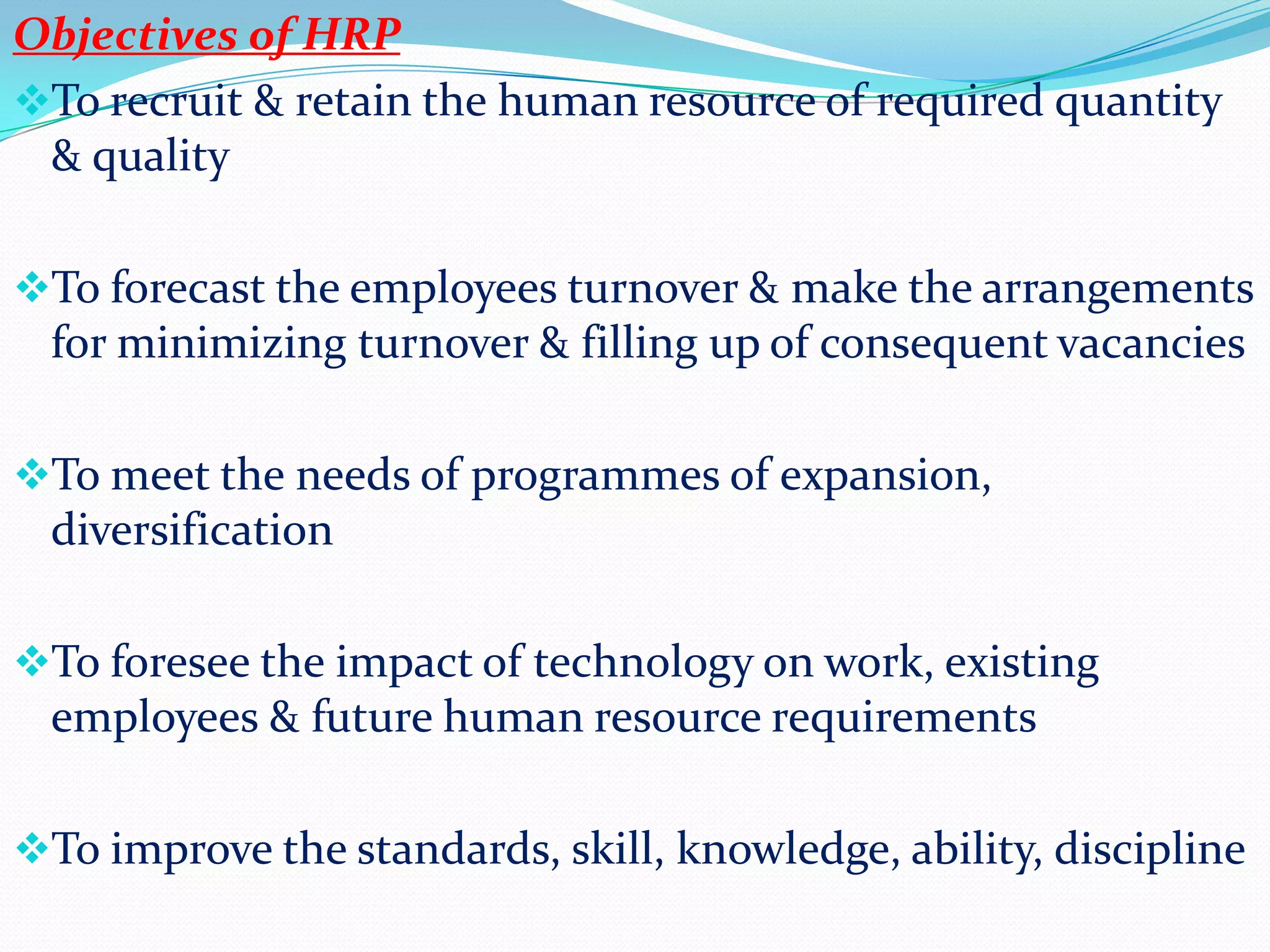 Objectives of HRP
To recruit & retain the human resource of required quantity
 & quality

To forecast the employees turnover & make the arrangements
 for minimizing turnover & filling up of consequent vacancies

To meet the needs of programmes of expansion,
 diversification

To foresee the impact of technology on work, existing
 employees & future human resource requirements

To improve the standards, skill, knowledge, ability, discipline
 