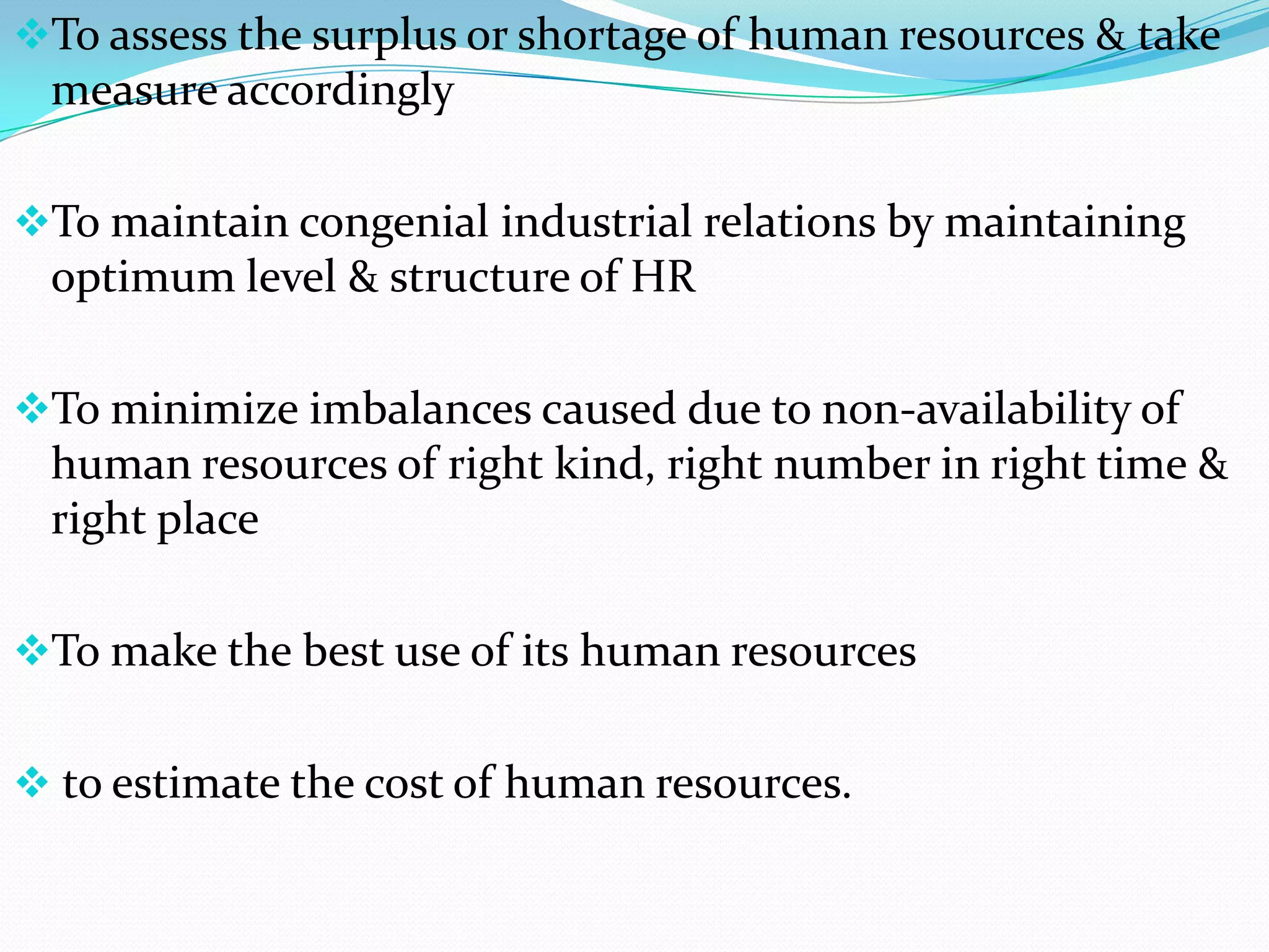 To assess the surplus or shortage of human resources & take
 measure accordingly

To maintain congenial industrial relations by maintaining
 optimum level & structure of HR

To minimize imbalances caused due to non-availability of
 human resources of right kind, right number in right time &
 right place

To make the best use of its human resources


 to estimate the cost of human resources.
 