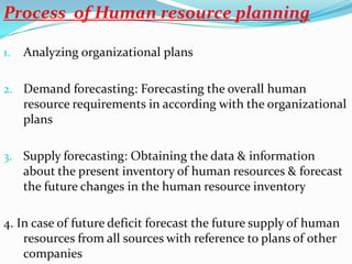 Process of Human resource planning

1.   Analyzing organizational plans

2. Demand forecasting: Forecasting the overall human
     resource requirements in according with the organizational
     plans

3. Supply forecasting: Obtaining the data & information
     about the present inventory of human resources & forecast
     the future changes in the human resource inventory

4. In case of future deficit forecast the future supply of human
    resources from all sources with reference to plans of other
    companies
 