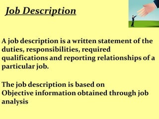 Job Description


A job description is a written statement of the
duties, responsibilities, required
qualifications and reporting relationships of a
particular job.

The job description is based on
Objective information obtained through job
analysis
 