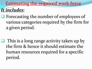 1. Estimating the required work force
It includes:
 Forecasting the number of employees of
   various categories required by the firm for
   a given period.

 This is a long range activity taken up by
  the firm & hence it should estimate the
  human resources required for a specific
  period.
 