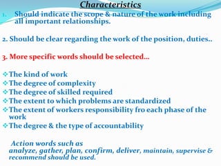 Characteristics
1.    Should indicate the scope & nature of the work including
      all important relationships.

2. Should be clear regarding the work of the position, duties..

3. More specific words should be selected…

 The kind of work
 The degree of complexity
 The degree of skilled required
 The extent to which problems are standardized
 The extent of workers responsibility fro each phase of the
  work
 The degree & the type of accountability

      Action words such as
     analyze, gather, plan, confirm, deliver, maintain, supervise &
     recommend should be used.
 