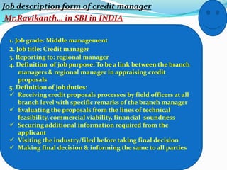 Job description form of credit manager
 Mr.Ravikanth… in SBI in INDIA

 1. Job grade: Middle management
 2. Job title: Credit manager
 3. Reporting to: regional manager
 4. Definition of job purpose: To be a link between the branch
     managers & regional manager in appraising credit
     proposals
 5. Definition of job duties:
  Receiving credit proposals processes by field officers at all
     branch level with specific remarks of the branch manager
  Evaluating the proposals from the lines of technical
     feasibility, commercial viability, financial soundness
  Securing additional information required from the
     applicant
  Visiting the industry/filed before taking final decision
  Making final decision & informing the same to all parties
 