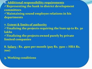 6. Additional responsibility requirements
Representing the bank in district development
committees
Maintaining sound employee relations in his
departments

7. Extent & limits of authority
Finalizing the projects requiring the loan up to Rs. 30
lakhs
Finalizing the projects owned purely by private
limited companies

8. Salary : Rs. 4500 per month (pay Rs. 3500 + HRA Rs.
700)

9. Working conditions
 