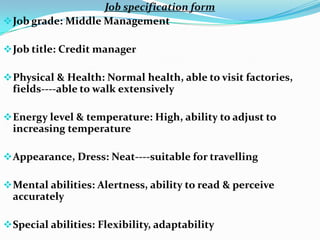 Job specification form
 Job grade: Middle Management

 Job title: Credit manager

 Physical & Health: Normal health, able to visit factories,
  fields----able to walk extensively

 Energy level & temperature: High, ability to adjust to
  increasing temperature

 Appearance, Dress: Neat----suitable for travelling

 Mental abilities: Alertness, ability to read & perceive
  accurately

 Special abilities: Flexibility, adaptability
 