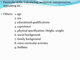  Particular skills: Calculating, analytical, interpretation,
  appraising etc…

 Others: 1. age
           2. sex
           3. educational qualifications
           4. experience
           5. physical specification: Height, weight
           6. social background
           7. family background
           8. extra-curricular activites
           9. hobbies
 