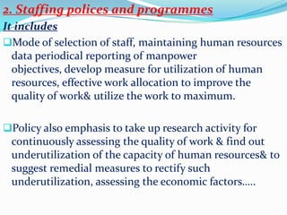 2. Staffing polices and programmes
It includes
Mode of selection of staff, maintaining human resources
  data periodical reporting of manpower
  objectives, develop measure for utilization of human
  resources, effective work allocation to improve the
  quality of work& utilize the work to maximum.

Policy also emphasis to take up research activity for
 continuously assessing the quality of work & find out
 underutilization of the capacity of human resources& to
 suggest remedial measures to rectify such
 underutilization, assessing the economic factors…..
 