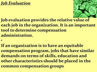 Job Evaluation


Job evaluation provides the relative value of
each job in the organization. It is an important
tool to determine compensation
administration.
•
If an organization is to have an equitable
compensation program, jobs that have similar
demands on terms of skills, education and
other characteristics should be placed in the
common compensation groups
 