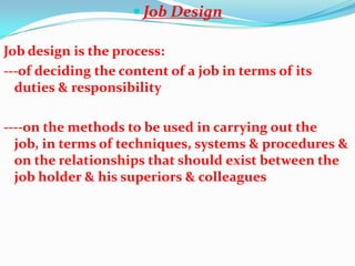  Job Design

Job design is the process:
---of deciding the content of a job in terms of its
  duties & responsibility

----on the methods to be used in carrying out the
  job, in terms of techniques, systems & procedures &
  on the relationships that should exist between the
  job holder & his superiors & colleagues
 