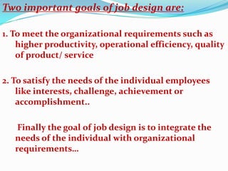 Two important goals of job design are:

1. To meet the organizational requirements such as
    higher productivity, operational efficiency, quality
    of product/ service

2. To satisfy the needs of the individual employees
    like interests, challenge, achievement or
    accomplishment..

    Finally the goal of job design is to integrate the
   needs of the individual with organizational
   requirements…
 