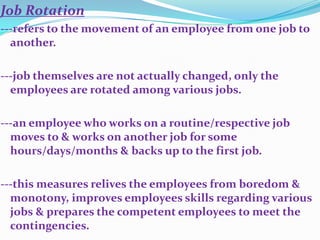 Job Rotation
---refers to the movement of an employee from one job to
  another.

---job themselves are not actually changed, only the
  employees are rotated among various jobs.

---an employee who works on a routine/respective job
  moves to & works on another job for some
  hours/days/months & backs up to the first job.

---this measures relives the employees from boredom &
  monotony, improves employees skills regarding various
  jobs & prepares the competent employees to meet the
  contingencies.
 
