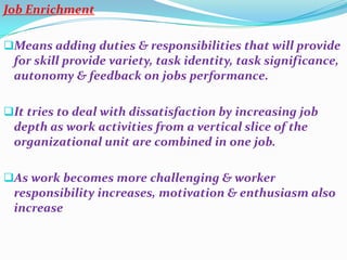 Job Enrichment

Means adding duties & responsibilities that will provide
 for skill provide variety, task identity, task significance,
 autonomy & feedback on jobs performance.

It tries to deal with dissatisfaction by increasing job
 depth as work activities from a vertical slice of the
 organizational unit are combined in one job.

As work becomes more challenging & worker
 responsibility increases, motivation & enthusiasm also
 increase
 
