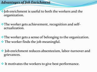 Advantages of Job Enrichment

Job enrichment is useful to both the workers and the
 organization.

The worker gets achievement, recognition and self-
 actualization.

The worker gets a sense of belonging to the organization.
 The worker finds the job meaningful.

 Job enrichment reduces absenteeism, labor-turnover and
 grievances.

 It motivates the workers to give best performance.
 