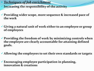  Techniques of Job enrichment
 Increasing the responsibility of the activity

 Providing wider scope, more sequence & increased pace of
  the work

 Giving a natural unit of work either to an employee or group
  of employees

 Providing the freedom of work by minimizing controls when
  the employee are clearly accountable for attaining defined
  goals.

 Allowing the employees to set their own standards or targets

 Encouraging employee participation in planning,
  innovation & creations
 