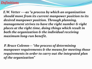 Definitions

 E.W. Vetter ----as “a process by which an organization
 should move from its current manpower position to its
 desired manpower position. Through planning,
 management strives to have the right number & right
 places at the right time, doing things which result in
 both the organization & the individual receiving
 maximum long-run benefit.

 P. Bruce Colemn--- “the process of determining
 manpower requirements & the means for meeting those
 requirements in order to carry out the integrated plan
 of the organization”
 