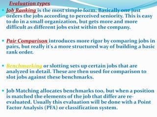 Evaluation types
 Job Ranking is the most simple form. Basically one just
  orders the jobs according to perceived seniority. This is easy
  to do in a small organization, but gets more and more
  difficult as different jobs exist within the company.

 Pair Comparison introduces more rigor by comparing jobs in
 pairs, but really it's a more structured way of building a basic
 rank order.

 Benchmarking or slotting sets up certain jobs that are
 analyzed in detail. These are then used for comparison to
 slot jobs against these benchmarks.

 Job Matching allocates benchmarks too, but when a position
 is matched the elements of the job that differ are re-
 evaluated. Usually this evaluation will be done with a Point
 Factor Analysis (PFA) or classification system.
 