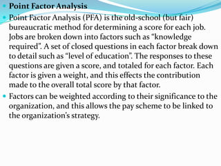  Point Factor Analysis
 Point Factor Analysis (PFA) is the old-school (but fair)
  bureaucratic method for determining a score for each job.
  Jobs are broken down into factors such as “knowledge
  required”. A set of closed questions in each factor break down
  to detail such as “level of education”. The responses to these
  questions are given a score, and totaled for each factor. Each
  factor is given a weight, and this effects the contribution
  made to the overall total score by that factor.
 Factors can be weighted according to their significance to the
  organization, and this allows the pay scheme to be linked to
  the organization’s strategy.
 